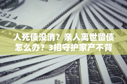 武汉人死债没消？亲人离世留债怎么办？3招守护家产不背锅