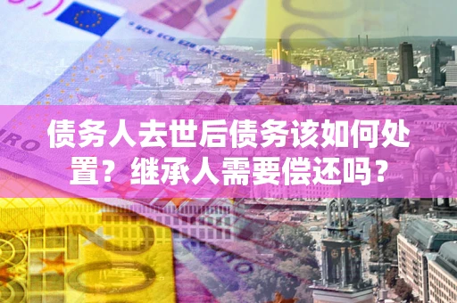武汉债务人去世后债务该如何处置？继承人需要偿还吗？