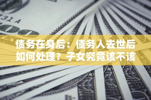 武汉债务在身后：债务人去世后如何处理？子女究竟该不该还钱？