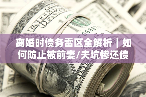 武汉离婚时债务雷区全解析｜如何防止被前妻/夫坑惨还债？